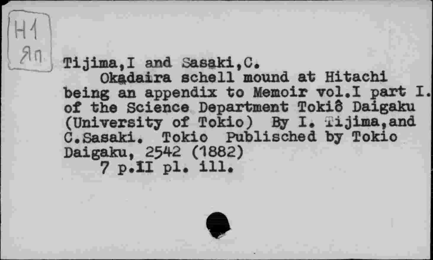 ﻿Tijima,! and Заеакі,C.
Okâdaira schell mound at Hitachi being an appendix to Memoir vol.I part I. of the Science Department Tokid Daigaku (University of Tokio) By I. xijima,and C.Sasaki. Tokio Publisched by Tokio Daigaku, 2542 (1882)
7 p.II pl. ill.